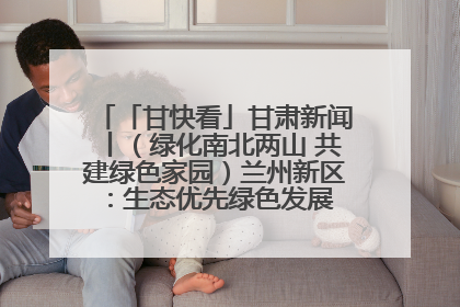 「甘快看」甘肃新闻丨（绿化南北两山 共建绿色家园）兰州新区：生态优先绿色发展 打造生态环保示范区