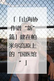 「山海协作谱“新”篇」建在帕米尔高原上的“国医馆”