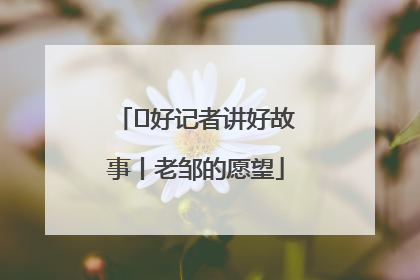  好记者讲好故事丨老邹的愿望