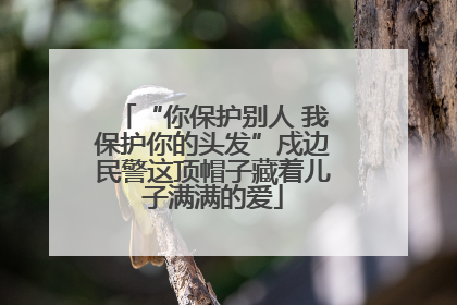 “你保护别人 我保护你的头发”戍边民警这顶帽子藏着儿子满满的爱