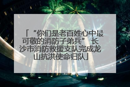 “你们是老百姓心中最可敬的消防子弟兵” 长沙市消防救援支队完成龙山抗洪使命归队