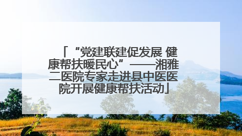 “党建联建促发展 健康帮扶暖民心”——湘雅二医院专家走进县中医医院开展健康帮扶活动
