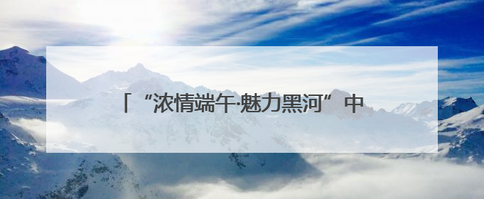 “浓情端午·魅力黑河”中俄共庆 系列活动燃爆黑河清凉一夏——2025年黑河夏季群众文化活动启幕 多元文化赋能边境文旅新高地