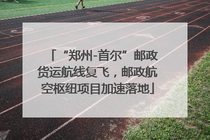 “郑州-首尔”邮政货运航线复飞，邮政航空枢纽项目加速落地