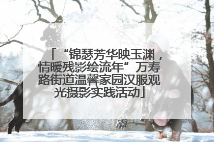 “锦瑟芳华映玉渊，情暖残影绘流年”万寿路街道温馨家园汉服观光摄影实践活动