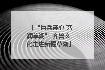 “鲁兵连心 艺润草湖” 齐鲁文化走进新疆草湖