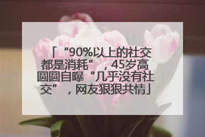 “90%以上的社交都是消耗”，45岁高圆圆自曝“几乎没有社交”，网友狠狠共情