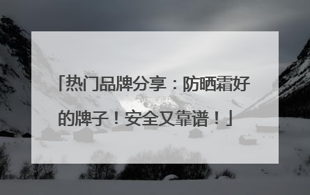 热门品牌分享：防晒霜好的牌子！安全又靠谱！