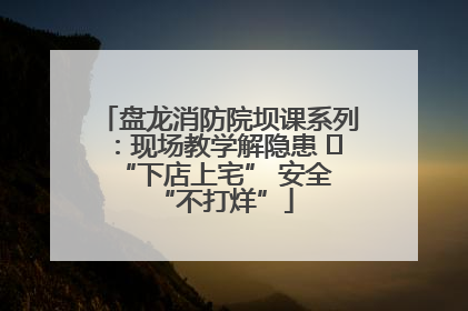 盘龙消防院坝课系列：现场教学解隐患   “下店上宅” 安全 “不打烊”