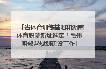 省体育训练基地和湖南体育职院新址选定！毛伟明部署规划建设工作