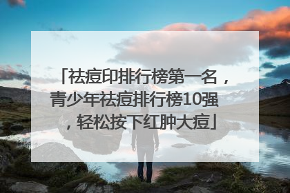 祛痘印排行榜第一名，青少年祛痘排行榜10强，轻松按下红肿大痘