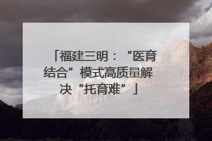 福建三明：“医育结合”模式高质量解决“托育难”