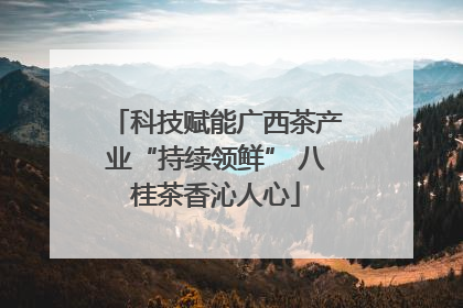 科技赋能广西茶产业“持续领鲜” 八桂茶香沁人心