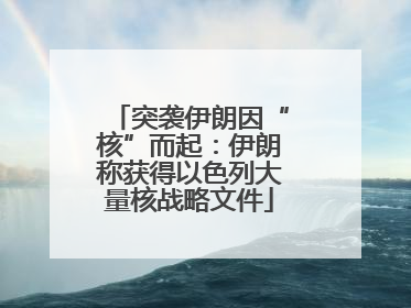 突袭伊朗因“核”而起：伊朗称获得以色列大量核战略文件
