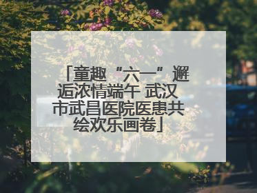 童趣“六一”邂逅浓情端午 武汉市武昌医院医患共绘欢乐画卷