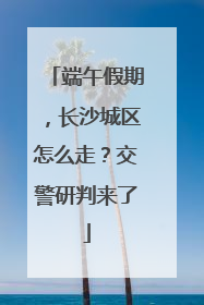 端午假期，长沙城区怎么走？交警研判来了