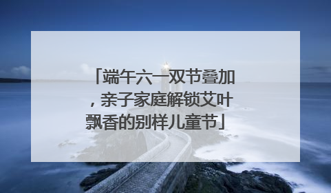 端午六一双节叠加，亲子家庭解锁艾叶飘香的别样儿童节