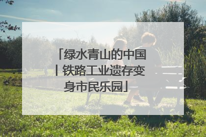 绿水青山的中国丨铁路工业遗存变身市民乐园