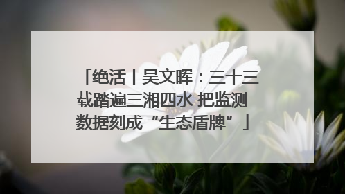 绝活丨吴文晖：三十三载踏遍三湘四水 把监测数据刻成“生态盾牌”