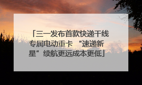 三一发布首款快递干线专属电动重卡 “速递新星”续航更远成本更低