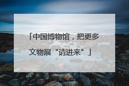 中国博物馆，把更多文物展“请进来”
