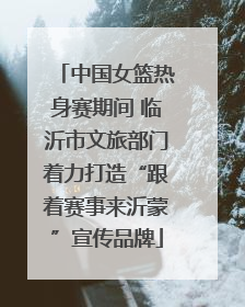 中国女篮热身赛期间 临沂市文旅部门着力打造“跟着赛事来沂蒙”宣传品牌