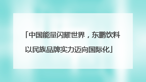 中国能量闪耀世界，东鹏饮料以民族品牌实力迈向国际化