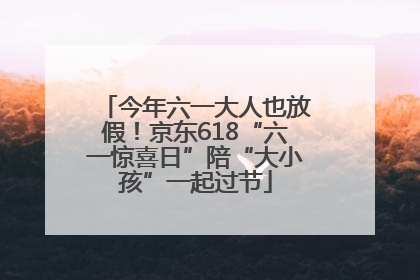 今年六一大人也放假！京东618“六一惊喜日”陪“大小孩”一起过节