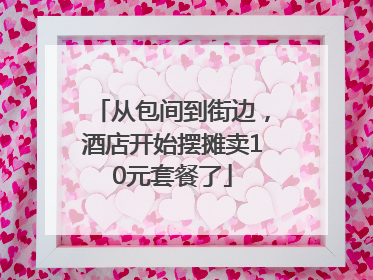 从包间到街边，酒店开始摆摊卖10元套餐了