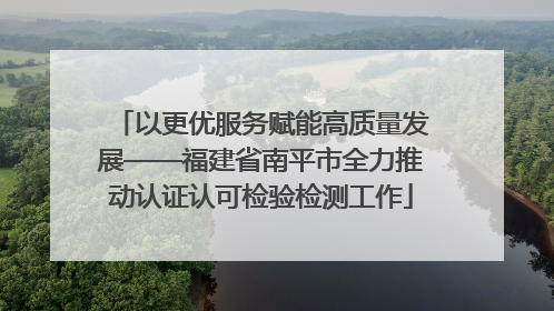 以更优服务赋能高质量发展——福建省南平市全力推动认证认可检验检测工作
