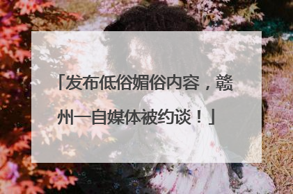 发布低俗媚俗内容，赣州一自媒体被约谈！