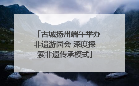 古城扬州端午举办非遗游园会 深度探索非遗传承模式