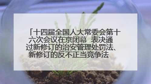 十四届全国人大常委会第十六次会议在京闭幕  表决通过新修订的治安管理处罚法、新修订的反不正当竞争法  习近平签署主席令予以公布  赵乐际主持会议