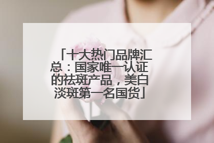 十大热门品牌汇总：国家唯一认证的祛斑产品，美白淡斑第一名国货