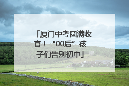 厦门中考圆满收官！“00后”孩子们告别初中