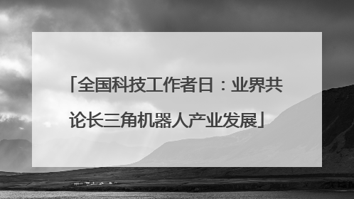 全国科技工作者日：业界共论长三角机器人产业发展