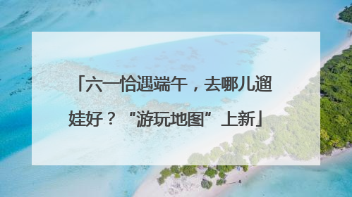 六一恰遇端午，去哪儿遛娃好？“游玩地图”上新