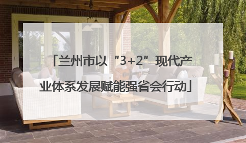 兰州市以“3+2”现代产业体系发展赋能强省会行动