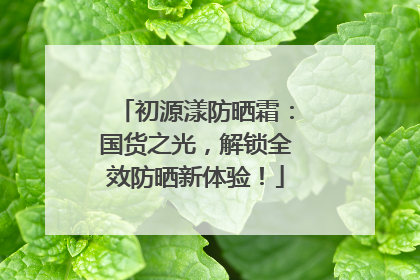 初源漾防晒霜：国货之光，解锁全效防晒新体验！