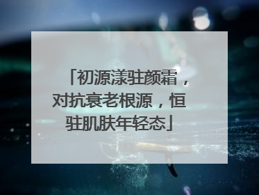 初源漾驻颜霜，对抗衰老根源，恒驻肌肤年轻态