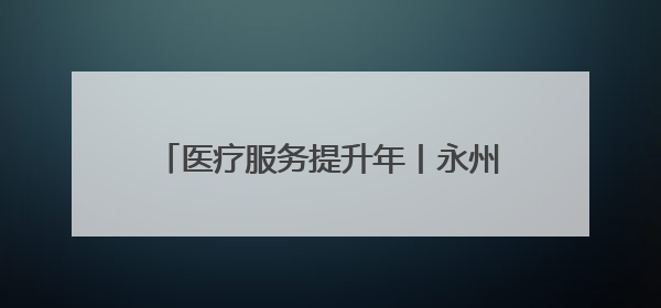 医疗服务提升年丨永州市中心医院：心血管内科双院区协同诊疗开新篇