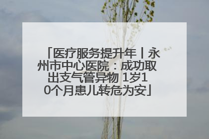 医疗服务提升年丨永州市中心医院：成功取出支气管异物 1岁10个月患儿转危为安