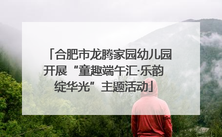 合肥市龙腾家园幼儿园开展“童趣端午汇·乐韵绽华光”主题活动