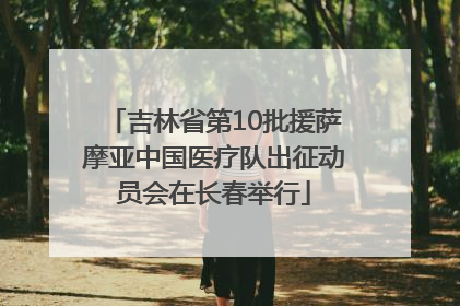 吉林省第10批援萨摩亚中国医疗队出征动员会在长春举行