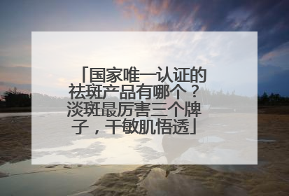 国家唯一认证的祛斑产品有哪个？淡斑最厉害三个牌子，干敏肌悟透
