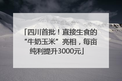 四川首批！直接生食的“牛奶玉米”亮相，每亩纯利提升3000元
