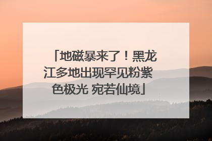 地磁暴来了！黑龙江多地出现罕见粉紫色极光 宛若仙境