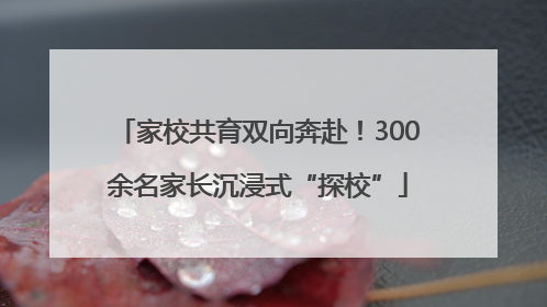 家校共育双向奔赴！300余名家长沉浸式“探校”