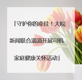 守护你的牵挂！大皖新闻联合滴滴开展司机家庭健康关怀活动