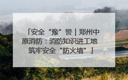 安全“豫”警｜郑州中原消防：消防知识进工地 筑牢安全“防火墙”